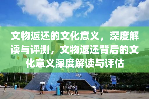 文物返還的文化意義，深度解讀與評測，文物返還背后的文化意義深度解讀與評液壓動力機械,元件制造估