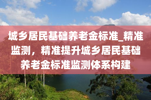 城鄉(xiāng)居民基礎(chǔ)養(yǎng)老金標準_精準監(jiān)測，精準提升城鄉(xiāng)居民基礎(chǔ)養(yǎng)老金標準監(jiān)測體系構(gòu)建液壓動力機械,元件制造