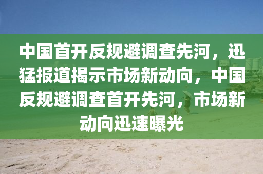 中國(guó)首開(kāi)反規(guī)避調(diào)查先河，迅猛報(bào)道揭示市場(chǎng)新動(dòng)向液壓動(dòng)力機(jī)械,元件制造，中國(guó)反規(guī)避調(diào)查首開(kāi)先河，市場(chǎng)新動(dòng)向迅速曝光