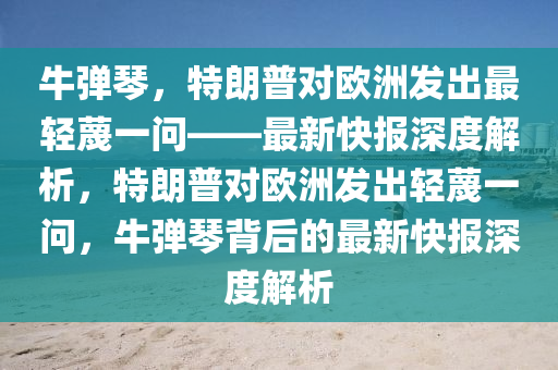 牛彈琴，特朗普對(duì)歐洲發(fā)出最輕蔑一問(wèn)——最新快報(bào)深度解析，特朗普對(duì)歐洲發(fā)出輕蔑一問(wèn)，牛彈琴背后的最新快報(bào)深度解析液壓動(dòng)力機(jī)械,元件制造