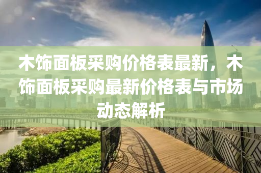 木飾面板采購(gòu)價(jià)格表最新，木飾面板采購(gòu)最新價(jià)格表與市場(chǎng)動(dòng)態(tài)解析液壓動(dòng)力機(jī)械,元件制造