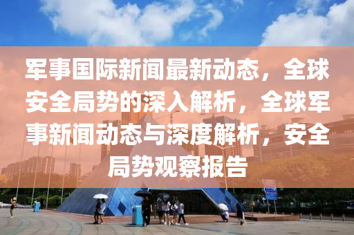 軍事國際新聞最新動態(tài)，全球安全局勢的深入解析，全液壓動力機械,元件制造球軍事新聞動態(tài)與深度解析，安全局勢觀察報告
