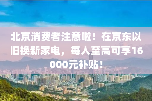北京消費者注意啦液壓動力機械,元件制造！在京東以舊換新家電，每人至高可享16000元補貼！