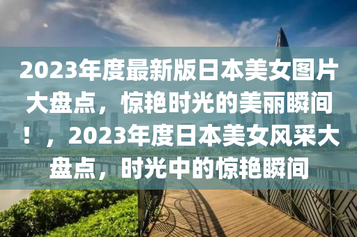 2023年度最新版日本美女圖片大盤點，驚艷時光的美麗瞬間！，2023年度日本美女風采大盤點，時光中的驚艷瞬間液壓動力機械,元件制造