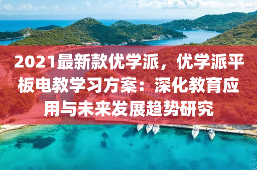 2021最新款優(yōu)學(xué)派，優(yōu)學(xué)派平板電教學(xué)習(xí)方案：深化教育應(yīng)用與未來(lái)發(fā)展趨勢(shì)研究液壓動(dòng)力機(jī)械,元件制造