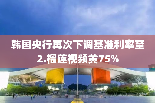 韓國央行再次下調(diào)基準利率至2.榴蓮視頻液壓動力機械,元件制造黃75%