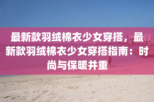 最新款羽絨棉衣少女穿搭，最新款羽絨棉衣少女穿搭指南：時(shí)尚與保暖并重液壓動(dòng)力機(jī)械,元件制造