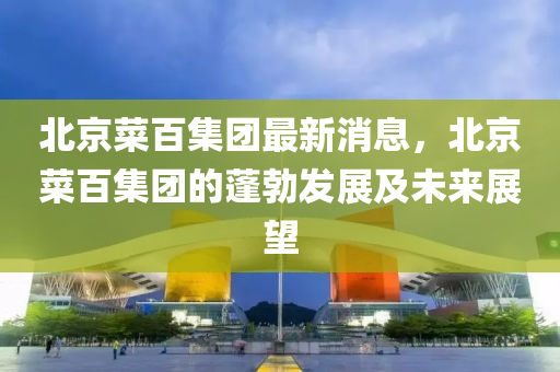 液壓動力機械,元件制造北京菜百集團最新消息，北京菜百集團的蓬勃發(fā)展及未來展望