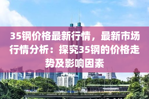 35鋼價格最新行情，最新市場行情分析：探究35鋼液壓動力機械,元件制造的價格走勢及影響因素