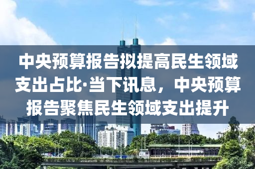 中央預(yù)算報告擬提高民生領(lǐng)域支出占比·當(dāng)下訊息，中央預(yù)算報告聚焦民生領(lǐng)域支出提升液壓動力機(jī)械,元件制造