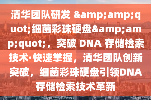 清華團(tuán)隊(duì)研發(fā) &amp;quot;細(xì)菌彩珠硬盤(pán)&amp;quot;，突破 DNA 存儲(chǔ)檢索技術(shù)·快速掌握，清華團(tuán)隊(duì)創(chuàng)新突破，細(xì)菌彩珠硬盤(pán)引領(lǐng)DNA存儲(chǔ)檢索技術(shù)革新液壓動(dòng)力機(jī)械,元件制造