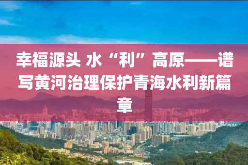 幸福源頭 水“利”高原——譜寫黃河治理保護青海水利新篇章液壓動力機械,元件制造
