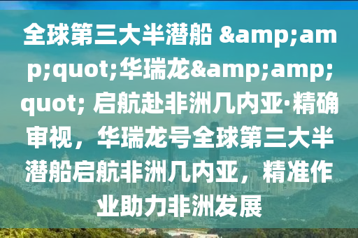 全球第三大半潛船 &amp;quot;華瑞龍&amp;quot; 啟航赴非洲幾內(nèi)亞·精確審視，華瑞龍?zhí)柸虻谌蟀霛摯瑔⒑椒侵迬變?nèi)亞，精準(zhǔn)作業(yè)助力非洲發(fā)展液壓動(dòng)力機(jī)械,元件制造