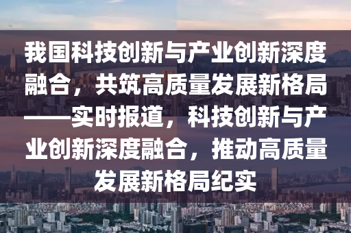 我國科技創(chuàng)新與產(chǎn)業(yè)創(chuàng)新深度融合，共筑高質(zhì)量發(fā)展新格局——實時報道液壓動力機械,元件制造，科技創(chuàng)新與產(chǎn)業(yè)創(chuàng)新深度融合，推動高質(zhì)量發(fā)展新格局紀實