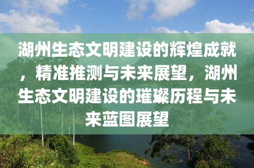 湖州生態(tài)文明建設(shè)的輝煌成就，精準推測與未來展望，湖州生態(tài)文明建設(shè)的璀璨歷程與未來藍圖展望液壓動力機械,元件制造