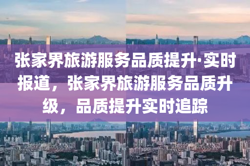 張家界旅游服務(wù)品質(zhì)提升·實(shí)時(shí)報(bào)道，張家界旅游服務(wù)品質(zhì)升級(jí)，品質(zhì)提升實(shí)時(shí)液壓動(dòng)力機(jī)械,元件制造追蹤