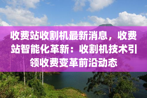收費(fèi)站收割機(jī)最新消息，收費(fèi)站智能化革新：收割機(jī)技術(shù)引領(lǐng)收費(fèi)變革前沿動(dòng)態(tài)液壓動(dòng)力機(jī)械,元件制造