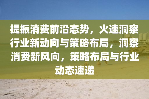提振消費(fèi)前沿態(tài)勢(shì)，火速洞察行業(yè)新動(dòng)向與策略布局，洞液壓動(dòng)力機(jī)械,元件制造察消費(fèi)新風(fēng)向，策略布局與行業(yè)動(dòng)態(tài)速遞