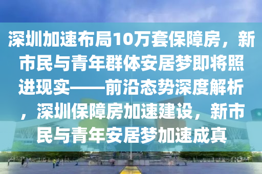 深圳加速布局10萬套保障房，新市民與青年群體安居夢即將照進現實——前沿態(tài)勢深度液壓動力機械,元件制造解析，深圳保障房加速建設，新市民與青年安居夢加速成真