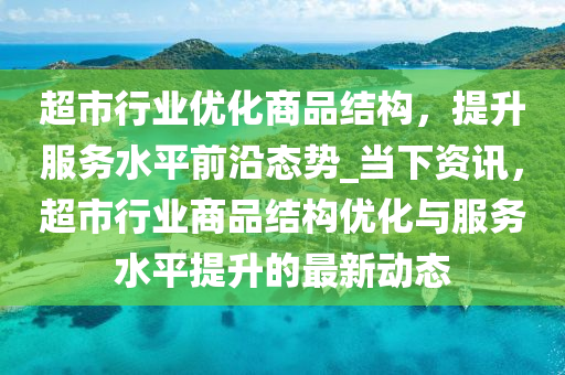 超市行業(yè)優(yōu)化商品結(jié)構(gòu)，提升服務(wù)水平前沿態(tài)勢(shì)_當(dāng)下資訊，超市行業(yè)商品結(jié)構(gòu)優(yōu)化與服務(wù)水平提升的最新動(dòng)態(tài)液壓動(dòng)力機(jī)械,元件制造