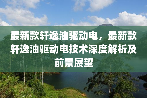 最新款軒逸油驅(qū)動電，最新款軒逸油驅(qū)動電技術深液壓動力機械,元件制造度解析及前景展望