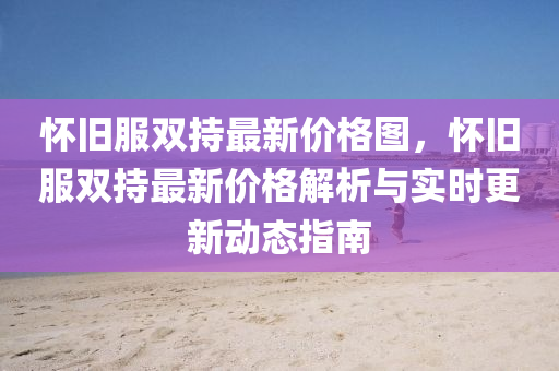 懷舊服雙持最新價格圖，懷舊服雙持最新價格解析與實時更新動態(tài)指南液壓動力機械,元件制造