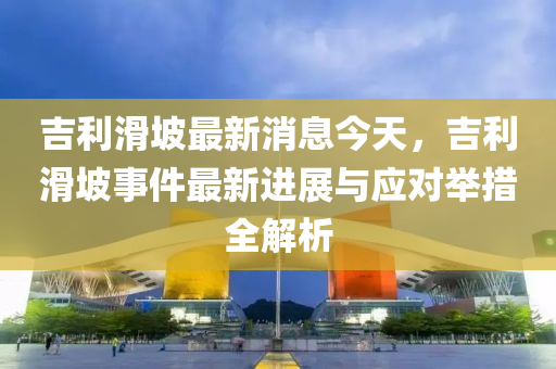 吉利滑坡最新消息今天，吉利滑坡事件最新進展與應對舉措全解析液壓動力機械,元件制造