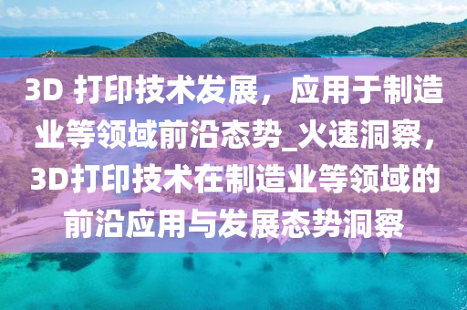 3D 打印技術(shù)發(fā)展，應(yīng)用于制造業(yè)等領(lǐng)域前沿態(tài)勢(shì)_火速洞察，3D打印技術(shù)在制造業(yè)等領(lǐng)域的前沿應(yīng)用與發(fā)展態(tài)勢(shì)洞察液壓動(dòng)力機(jī)械,元件制造