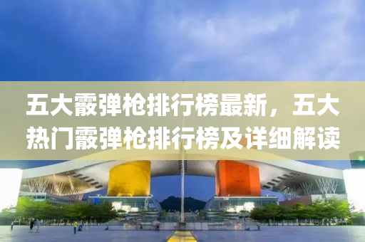 五大霰彈槍排行榜最新，五大熱門霰彈槍排行榜及詳細解讀液壓動力機械,元件制造