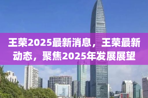 王榮2025最新消息，液壓動力機(jī)械,元件制造王榮最新動態(tài)，聚焦2025年發(fā)展展望