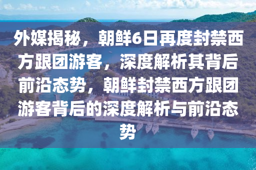 外媒揭秘，朝鮮6日再度封禁西方跟團(tuán)游客，深度解析其背后前沿態(tài)勢(shì)，朝鮮封禁西方跟團(tuán)游客背后的深度解析與前沿態(tài)勢(shì)液壓動(dòng)力機(jī)械,元件制造