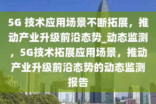 5G 技術(shù)應(yīng)用場(chǎng)景不斷拓展，推動(dòng)產(chǎn)業(yè)升級(jí)前沿態(tài)勢(shì)_動(dòng)態(tài)監(jiān)測(cè)，5G技術(shù)拓液壓動(dòng)力機(jī)械,元件制造展應(yīng)用場(chǎng)景，推動(dòng)產(chǎn)業(yè)升級(jí)前沿態(tài)勢(shì)的動(dòng)態(tài)監(jiān)測(cè)報(bào)告