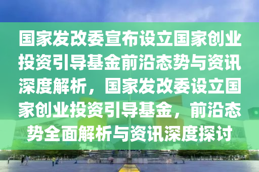 國家發(fā)改委宣布設(shè)立國家創(chuàng)業(yè)投資引導基金前沿態(tài)勢與資訊深度解析，國家發(fā)改委設(shè)立國家創(chuàng)業(yè)投資引導基金，前沿態(tài)勢全面解析與資訊深度探討液壓動力機械,元件制造