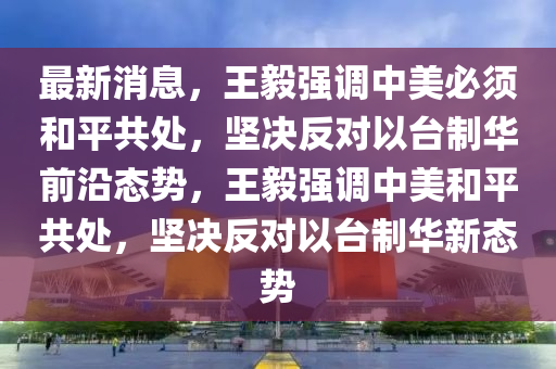 最新消息，王毅強調(diào)中美必須和平共處，堅決反對以臺制華前沿態(tài)勢，王毅強調(diào)中美和平共處，堅決反對液壓動力機械,元件制造以臺制華新態(tài)勢