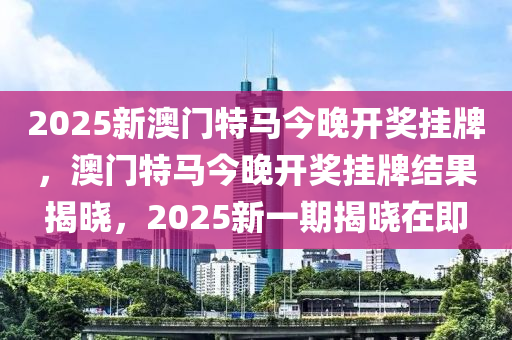 2025新澳門特馬今晚開獎(jiǎng)掛牌，澳門特馬今晚開獎(jiǎng)掛牌結(jié)果揭曉，2025新一期揭曉在即