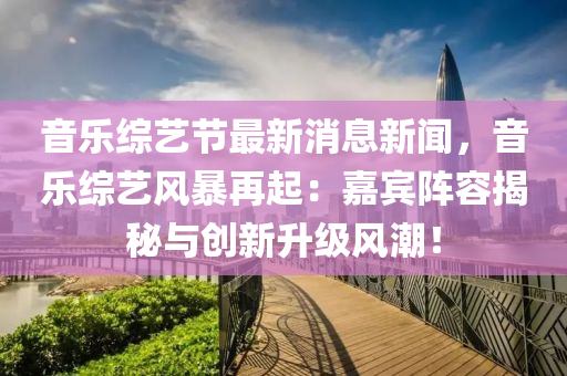音樂綜藝節(jié)最新消息新聞，音樂綜藝風暴再起：嘉賓陣容揭秘與創(chuàng)新升級風潮！液壓動力機械,元件制造