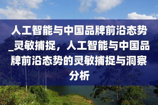 人工智能與中國品牌前沿態(tài)勢_靈敏捕捉，人工智能與中國品牌前沿態(tài)勢的靈敏捕捉與洞察分析液壓動(dòng)力機(jī)械,元件制造