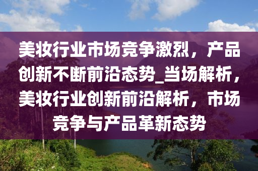 美妝行業(yè)市場競爭激烈，產(chǎn)品創(chuàng)新不斷前沿態(tài)勢_當場解析，美妝行業(yè)創(chuàng)新前沿解析，市場競爭與產(chǎn)品革新態(tài)勢液壓動力機械,元件制造
