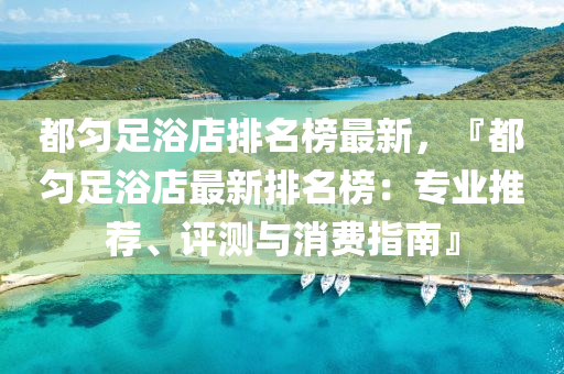 都勻足浴店排名榜最新，『都勻足浴店最新排名榜：專業(yè)推薦、評測與消費(fèi)液壓動力機(jī)械,元件制造指南』