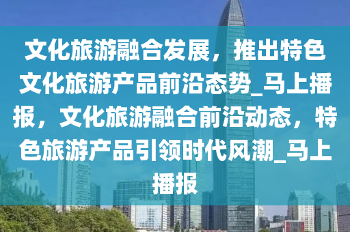 文化旅游融合發(fā)展，液壓動力機(jī)械,元件制造推出特色文化旅游產(chǎn)品前沿態(tài)勢_馬上播報(bào)，文化旅游融合前沿動態(tài)，特色旅游產(chǎn)品引領(lǐng)時代風(fēng)潮_馬上播報(bào)