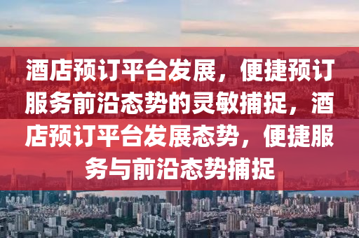 酒店預(yù)訂平臺(tái)發(fā)展，便捷預(yù)訂服務(wù)前沿態(tài)勢的靈敏捕捉，酒店預(yù)訂平臺(tái)發(fā)展態(tài)勢，便捷服務(wù)與前沿態(tài)勢捕捉液壓動(dòng)力機(jī)械,元件制造