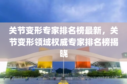 關(guān)節(jié)變形專家排名榜最新，關(guān)節(jié)變形領(lǐng)域權(quán)威專家排名榜揭曉液壓動(dòng)力機(jī)械,元件制造