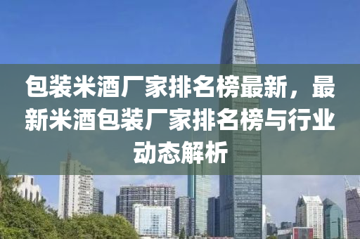 包裝米酒廠家排名榜最新，最新米酒包裝廠家排名榜與行業(yè)動(dòng)態(tài)解析液壓動(dòng)力機(jī)械,元件制造