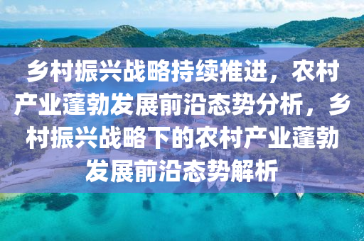 鄉(xiāng)村振興戰(zhàn)略持續(xù)推進，農(nóng)村產(chǎn)業(yè)蓬勃發(fā)展前沿態(tài)勢分析，鄉(xiāng)村振興戰(zhàn)略下的農(nóng)村產(chǎn)業(yè)蓬勃發(fā)展前沿態(tài)勢解析液壓動力機械,元件制造