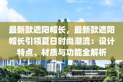 最新款遮陽帽長，最新款遮陽帽液壓動力機械,元件制造長引領(lǐng)夏日時尚潮流：設計特點、材質(zhì)與功能全解析