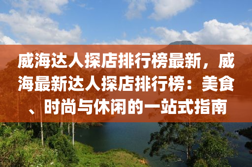 威海達人探店排行榜最新，威海最新達人探店排行榜：美食、時尚與休閑的一站式指南液壓動力機械,元件制造