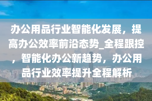 辦公用品行業(yè)智能化發(fā)展，提高辦公效率前沿態(tài)勢(shì)_全程跟控，智能化辦公新趨勢(shì)，辦公用品行業(yè)效率提升全程解析液壓動(dòng)力機(jī)械,元件制造