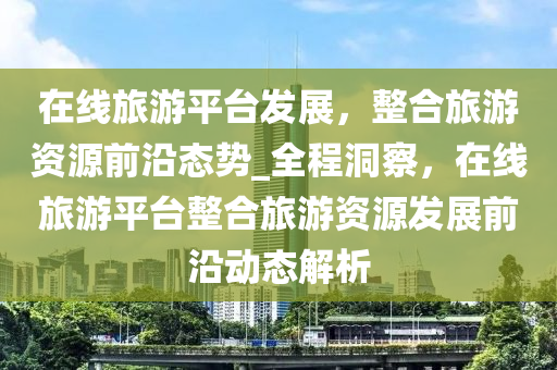 在線旅游平臺(tái)發(fā)展，整合旅游資源前沿態(tài)勢(shì)_全程洞察，在線旅游平臺(tái)整合旅游資源發(fā)展前沿動(dòng)態(tài)解析液壓動(dòng)力機(jī)械,元件制造