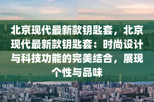 北京現(xiàn)代最新款鑰匙套，北京現(xiàn)代最新款鑰匙套：時(shí)尚設(shè)計(jì)與科技功能的完美結(jié)合，展現(xiàn)個(gè)性與品味液壓動(dòng)力機(jī)械,元件制造