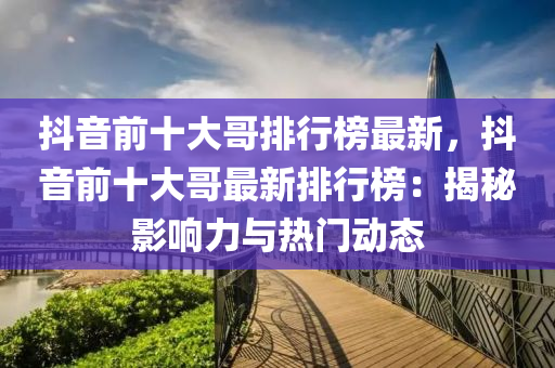 抖音前十大哥排行榜最新，抖音前十大哥最新排行榜：揭秘影響力與熱門(mén)動(dòng)態(tài)液壓動(dòng)力機(jī)械,元件制造